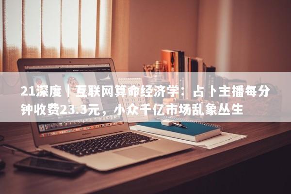 21深度｜互联网算命经济学：占卜主播每分钟收费23.3元，小众千亿市场乱象丛生