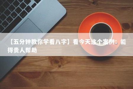 【五分钟教你学看八字】看今天这个案例：能得贵人帮助