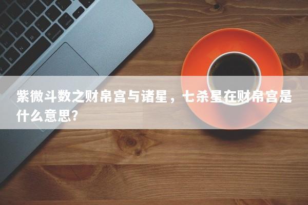 紫微斗数之财帛宫与诸星,七杀星在财帛宫是什么意思? 紫微斗数之财帛宫与诸星,七杀星在财帛宫是什么意思?