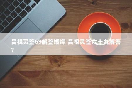 吕祖灵签69解签姻缘 吕祖灵签六十九解答？