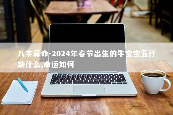 八字算命-2024年春节出生的牛宝宝五行缺什么,命运如何 八字算命-2024年春节出生的牛宝宝五行缺什么,命运如何