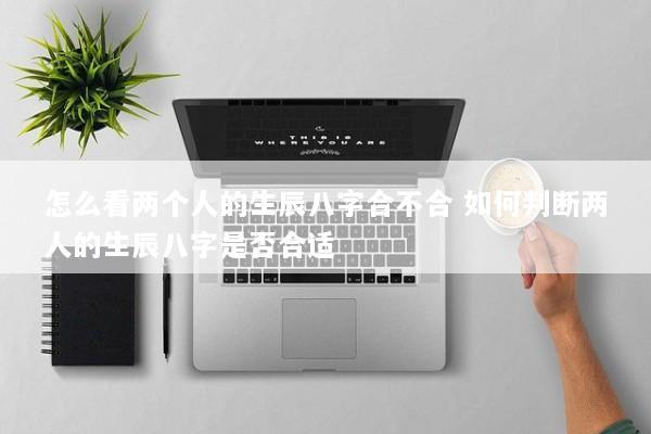 怎么看两个人的生辰八字合不合 如何判断两人的生辰八字是否合适