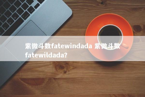 紫微斗数fatewindada 紫微斗数fatewildada? 紫微斗数fatewindada 紫微斗数fatewildada?